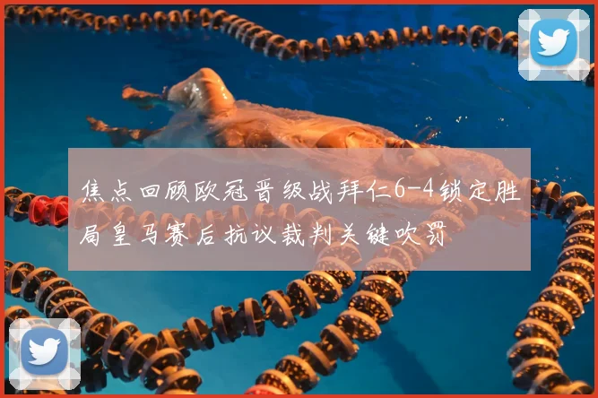 焦点回顾欧冠晋级战拜仁6-4锁定胜局皇马赛后抗议裁判关键吹罚