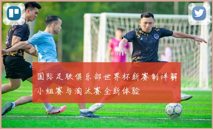 国际足联俱乐部世界杯新赛制详解小组赛与淘汰赛全新体验