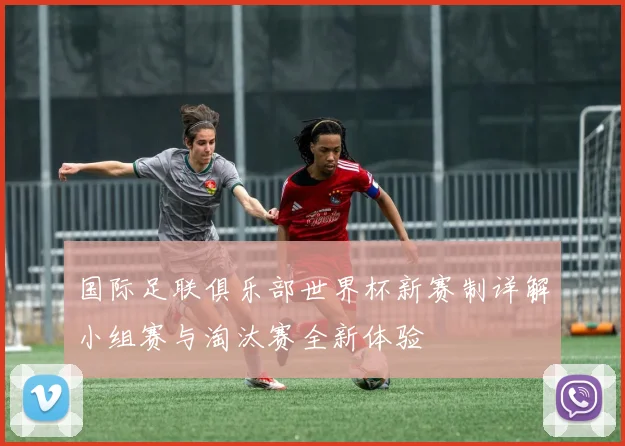 国际足联俱乐部世界杯新赛制详解小组赛与淘汰赛全新体验